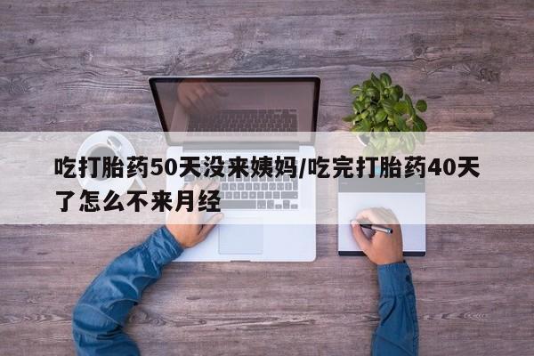 堕胎药联系方式吃打胎药50天没来姨妈/吃完打胎药40天了怎么不来月经