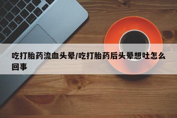 堕胎药联系方式吃打胎药流血头晕/吃打胎药后头晕想吐怎么回事
