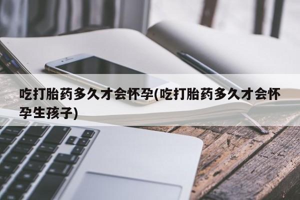 堕胎药联系方式吃打胎药多久才会怀孕(吃打胎药多久才会怀孕生孩子)