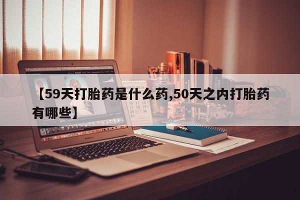 堕胎药联系方式【59天打胎药是什么药,50天之内打胎药有哪些】