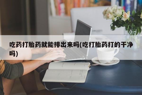 堕胎药联系方式吃药打胎药就能排出来吗(吃打胎药打的干净吗)