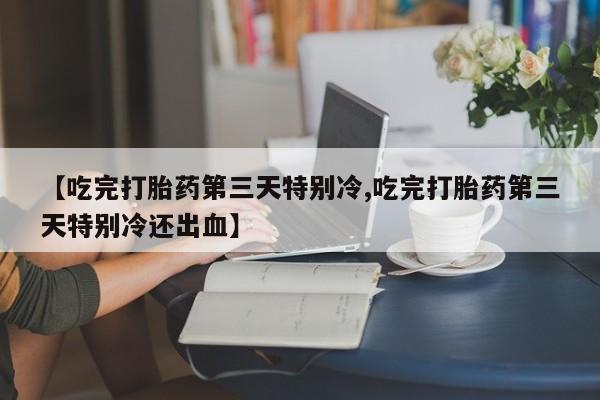 堕胎药联系方式【吃完打胎药第三天特别冷,吃完打胎药第三天特别冷还出血】