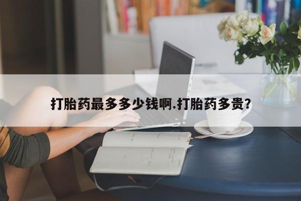 堕胎药联系方式打胎药最多多少钱啊.打胎药多贵？
