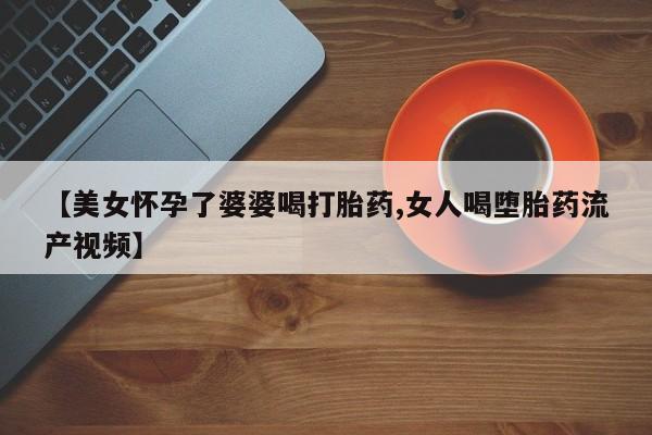 堕胎药联系方式【美女怀孕了婆婆喝打胎药,女人喝堕胎药流产视频】