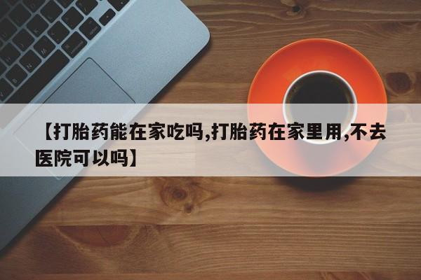 堕胎药联系方式【打胎药能在家吃吗,打胎药在家里用,不去医院可以吗】