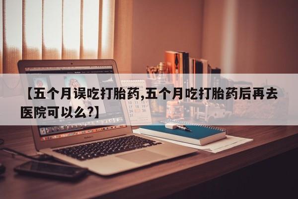 堕胎药联系方式【五个月误吃打胎药,五个月吃打胎药后再去医院可以么?】