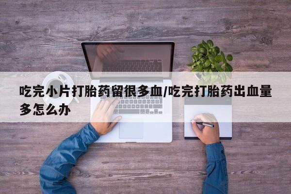 堕胎药联系方式吃完小片打胎药留很多血/吃完打胎药出血量多怎么办