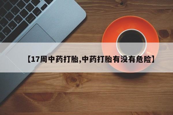 堕胎药联系方式【17周中药打胎,中药打胎有没有危险】