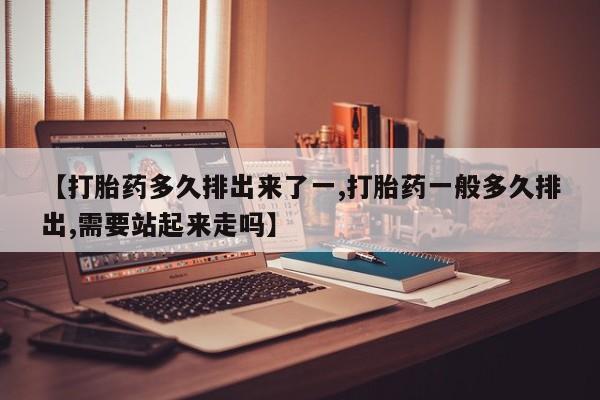 堕胎药联系方式【打胎药多久排出来了一,打胎药一般多久排出,需要站起来走吗】