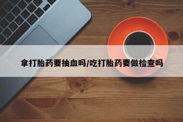 堕胎药联系方式拿打胎药要抽血吗/吃打胎药要做检查吗