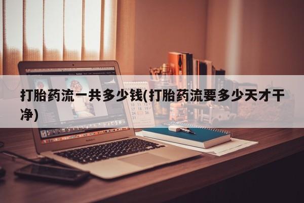 堕胎药联系方式打胎药流一共多少钱(打胎药流要多少天才干净)