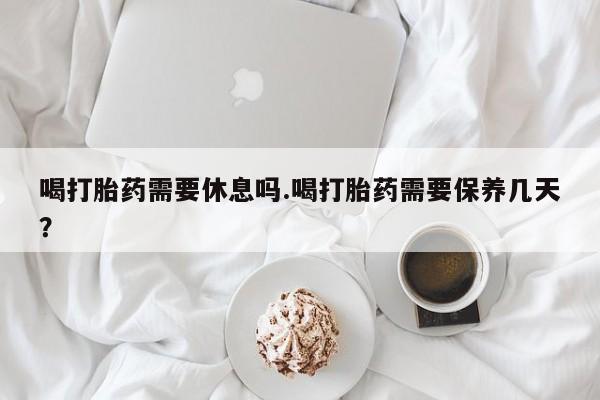 堕胎药联系方式喝打胎药需要休息吗.喝打胎药需要保养几天？
