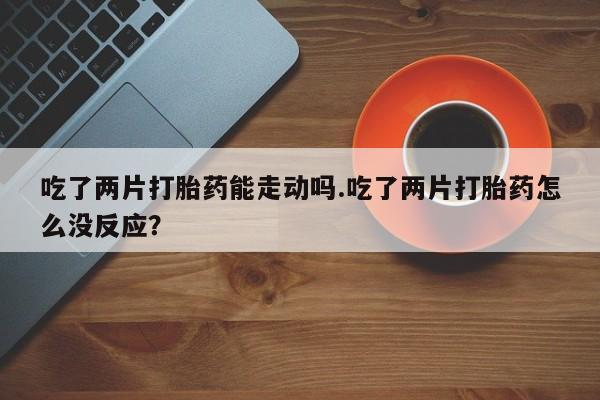 堕胎药联系方式吃了两片打胎药能走动吗.吃了两片打胎药怎么没反应？