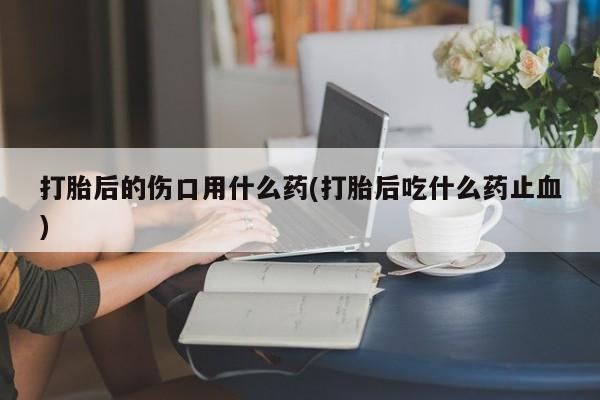 堕胎药联系方式打胎后的伤口用什么药(打胎后吃什么药止血)