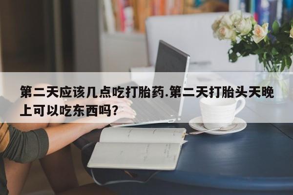 堕胎药联系方式第二天应该几点吃打胎药.第二天打胎头天晚上可以吃东西吗？