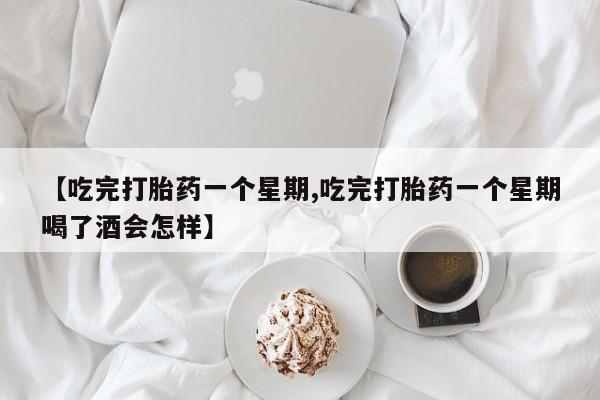 堕胎药联系方式【吃完打胎药一个星期,吃完打胎药一个星期喝了酒会怎样】