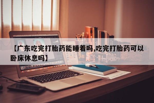 堕胎药联系方式【广东吃完打胎药能睡着吗,吃完打胎药可以卧床休息吗】