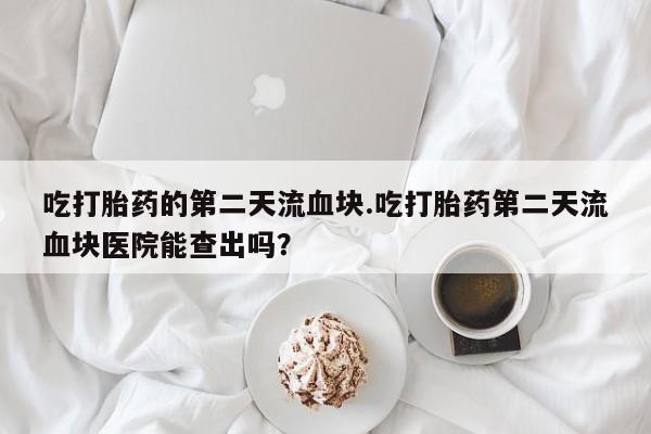 堕胎药联系方式吃打胎药的第二天流血块.吃打胎药第二天流血块医院能查出吗？