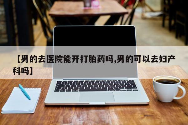 堕胎药联系方式【男的去医院能开打胎药吗,男的可以去妇产科吗】