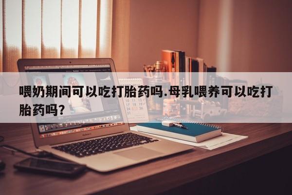 堕胎药联系方式喂奶期间可以吃打胎药吗.母乳喂养可以吃打胎药吗？