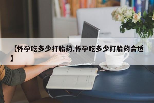 堕胎药联系方式【怀孕吃多少打胎药,怀孕吃多少打胎药合适】