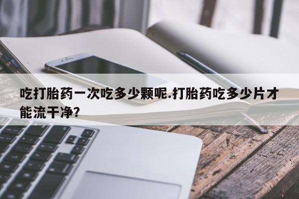 堕胎药联系方式吃打胎药一次吃多少颗呢.打胎药吃多少片才能流干净？