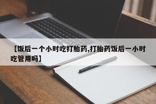堕胎药联系方式【饭后一个小时吃打胎药,打胎药饭后一小时吃管用吗】