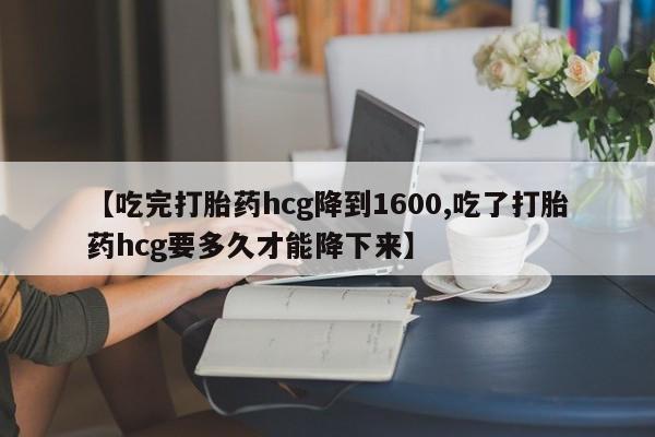 堕胎药联系方式【吃完打胎药hcg降到1600,吃了打胎药hcg要多久才能降下来】