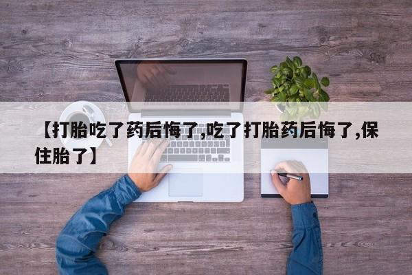 堕胎药联系方式【打胎吃了药后悔了,吃了打胎药后悔了,保住胎了】