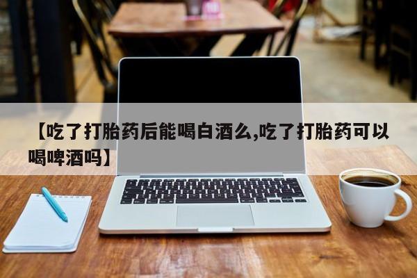 堕胎药联系方式【吃了打胎药后能喝白酒么,吃了打胎药可以喝啤酒吗】
