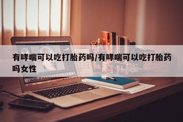 堕胎药联系方式有哮喘可以吃打胎药吗/有哮喘可以吃打胎药吗女性