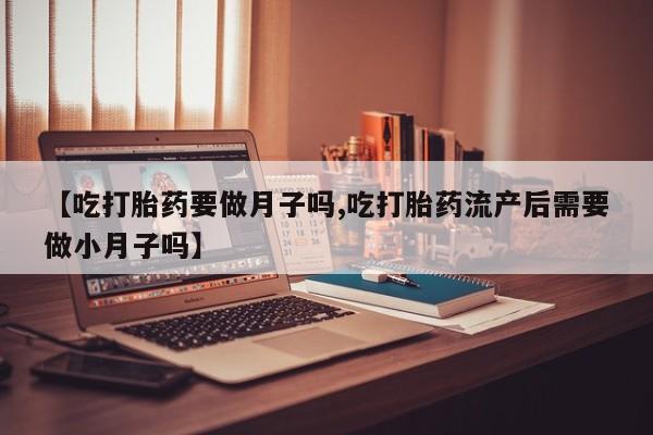 堕胎药联系方式【吃打胎药要做月子吗,吃打胎药流产后需要做小月子吗】