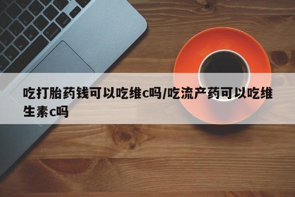 堕胎药联系方式吃打胎药钱可以吃维c吗/吃流产药可以吃维生素c吗