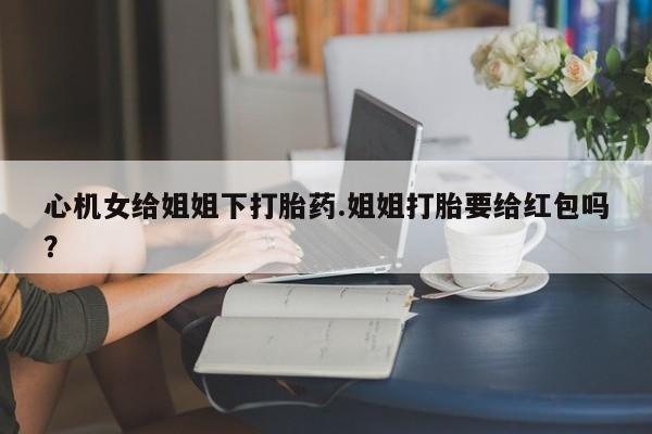 堕胎药联系方式心机女给姐姐下打胎药.姐姐打胎要给红包吗？