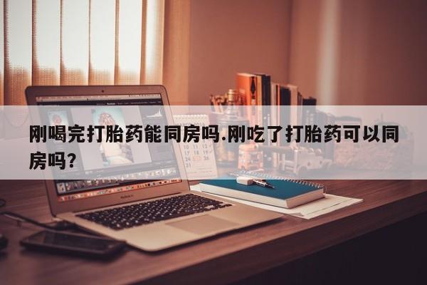 堕胎药联系方式刚喝完打胎药能同房吗.刚吃了打胎药可以同房吗？