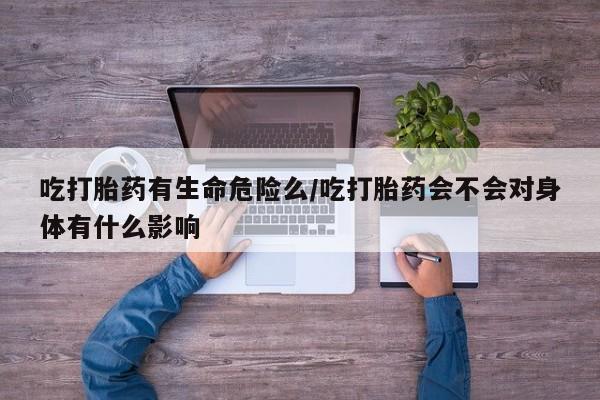 堕胎药联系方式吃打胎药有生命危险么/吃打胎药会不会对身体有什么影响