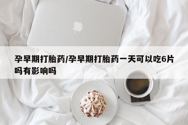 堕胎药联系方式孕早期打胎药/孕早期打胎药一天可以吃6片吗有影响吗