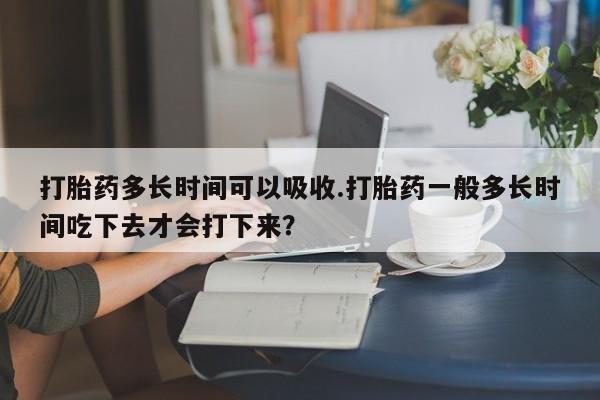 堕胎药联系方式打胎药多长时间可以吸收.打胎药一般多长时间吃下去才会打下来？