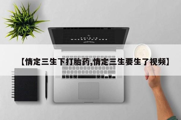 堕胎药联系方式【情定三生下打胎药,情定三生要生了视频】