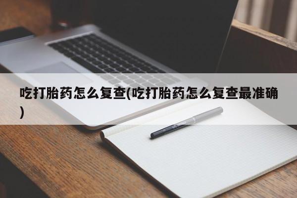 堕胎药联系方式吃打胎药怎么复查(吃打胎药怎么复查最准确)